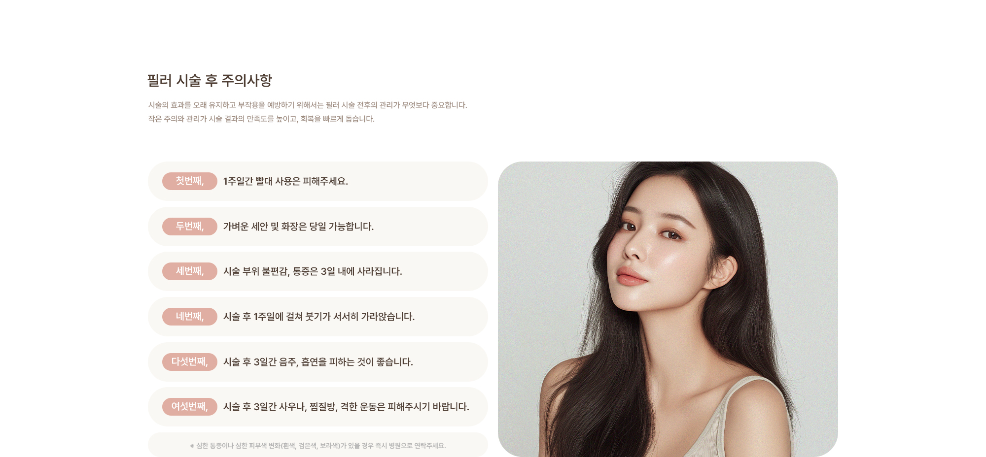 [필러 시술 후 주의사항] 1주일간 빨대 사용은 피해주세요. / 가벼운 세안 및 화장은 당일 가능합니다. / 시술 부위 불편감, 통증은 3일 내에 가라앉습니다. / 시술 후 3일간 음주, 흡연을 피하는 것이 좋습니다. / 시술 후 3일간 사우나, 찜질방, 격한 운동은 피해주시기 바랍니다.