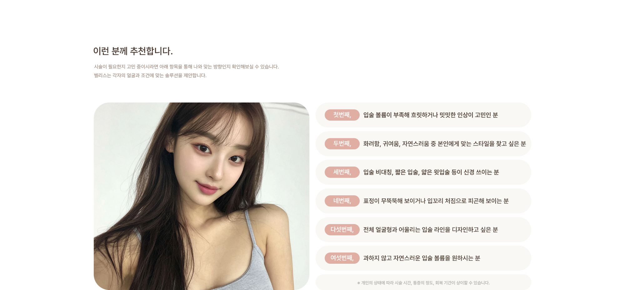 [이런 분께 추천합니다.] 입술 볼륨이 부족해 흐릿하거나 밋밋한 인상이 고민인 분 / 화려함, 귀여움, 자연스러움 중 본인에게 맞는 스타일을 찾고 싶은 분 / 입술 비대칭, 짧은 입술, 얇은 윗입술 등이 신경 쓰이는 분 / 표정이 무뚝뚝해 보이거나 입꼬리 처짐으로 피곤해 보이는 분 / 전체 얼굴형과 어울리는 입술 라인을 디자인하고 싶은 분 / 과하지 않고 자연스러운 입술 볼륨을 원하시는 분