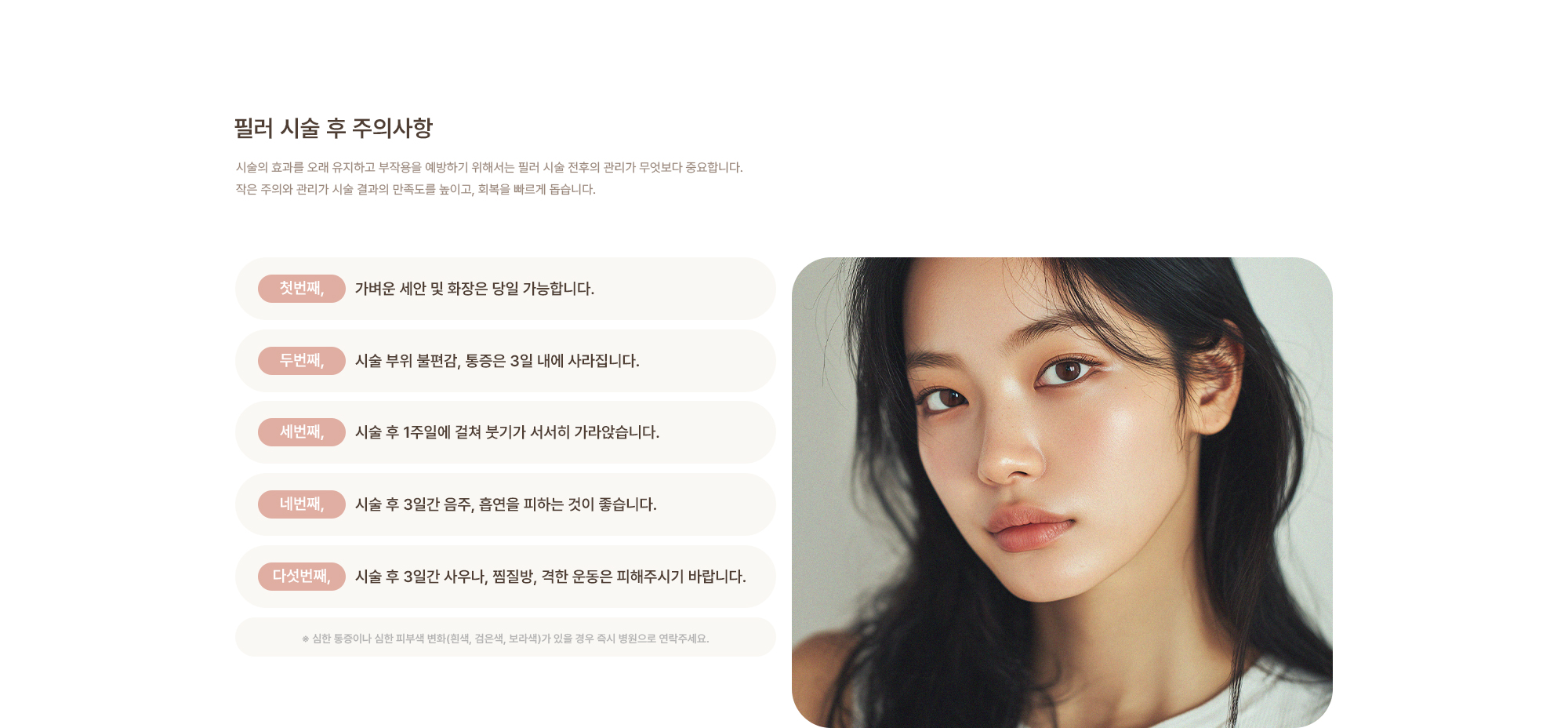 [필러 시술 후 주의사항] 가벼운 세안 및 화장은 당일 가능합니다. / 시술 부위 불편감, 통증은 3일 내에 가라앉습니다. / 시술 후 3일간 음주, 흡연을 피하는 것이 좋습니다. / 시술 후 3일간 사우나, 찜질방, 격한 운동은 피해주시기 바랍니다.