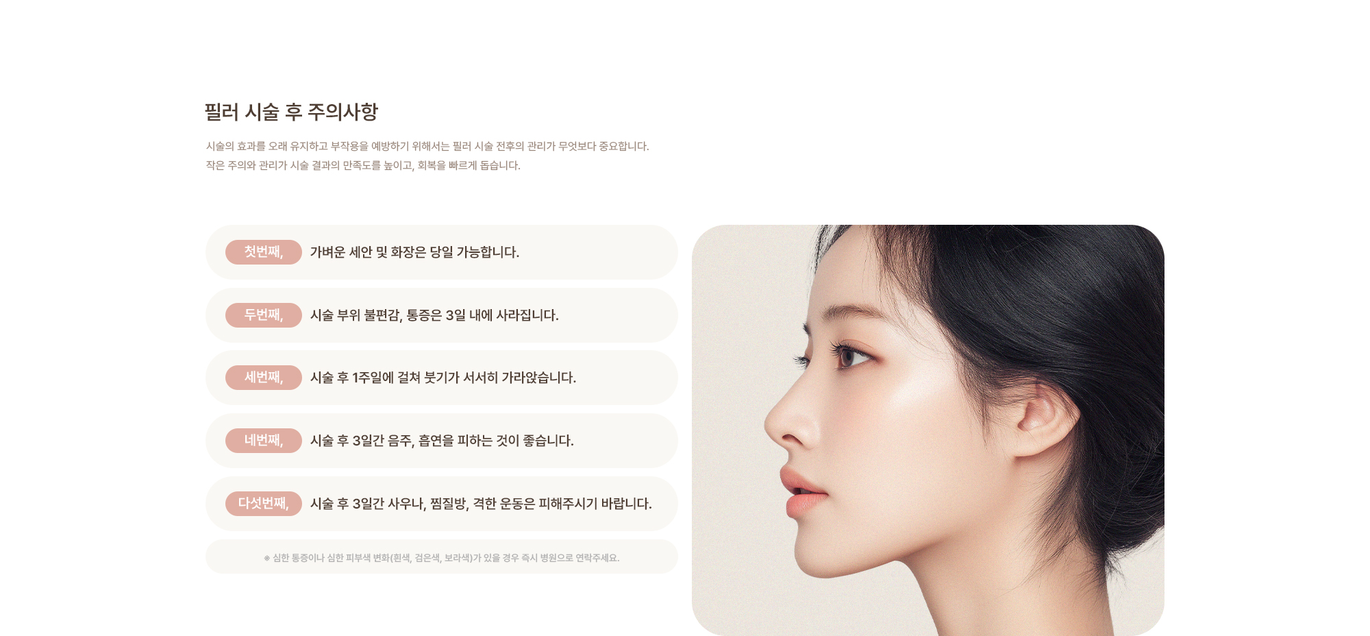 [필러 시술 후 주의사항] 가벼운 세안 및 화장은 당일 가능합니다. / 시술 부위 불편감, 통증은 3일 내에 가라앉습니다. / 시술 후 3일간 음주, 흡연을 피하는 것이 좋습니다. / 시술 후 3일간 사우나, 찜질방, 격한 운동은 피해주시기 바랍니다.