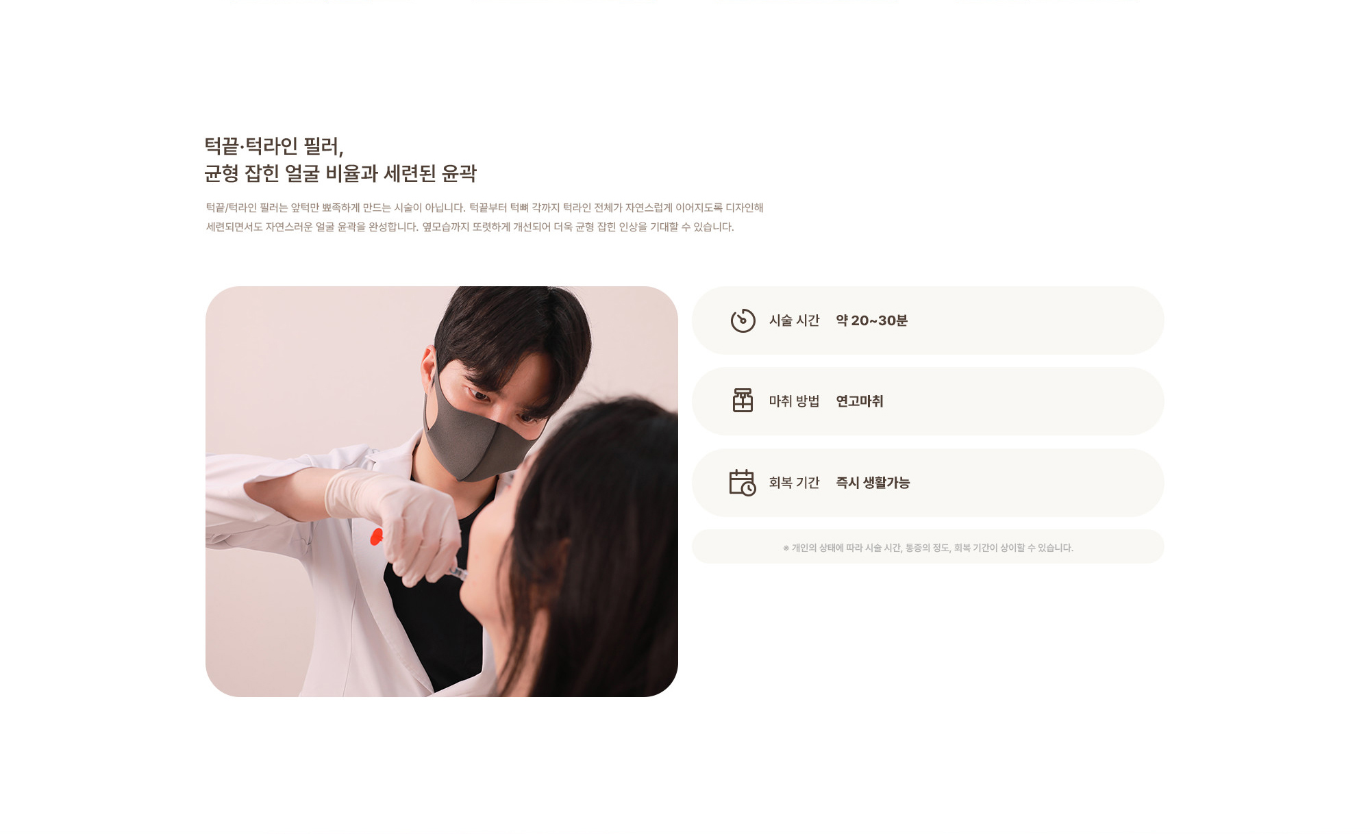 [턱끝·턱라인 필러, 균형 잡힌 얼굴 비율과 세련된 윤곽] 시술 시간 : 약 20~30분 / 마취 방법 : 연고마취 / 회복 기간 : 즉시 생활가능  ※ 개인의 상태에 따라 시술 시간, 통증의 정도, 회복 기간이 상이할 수 있습니다.