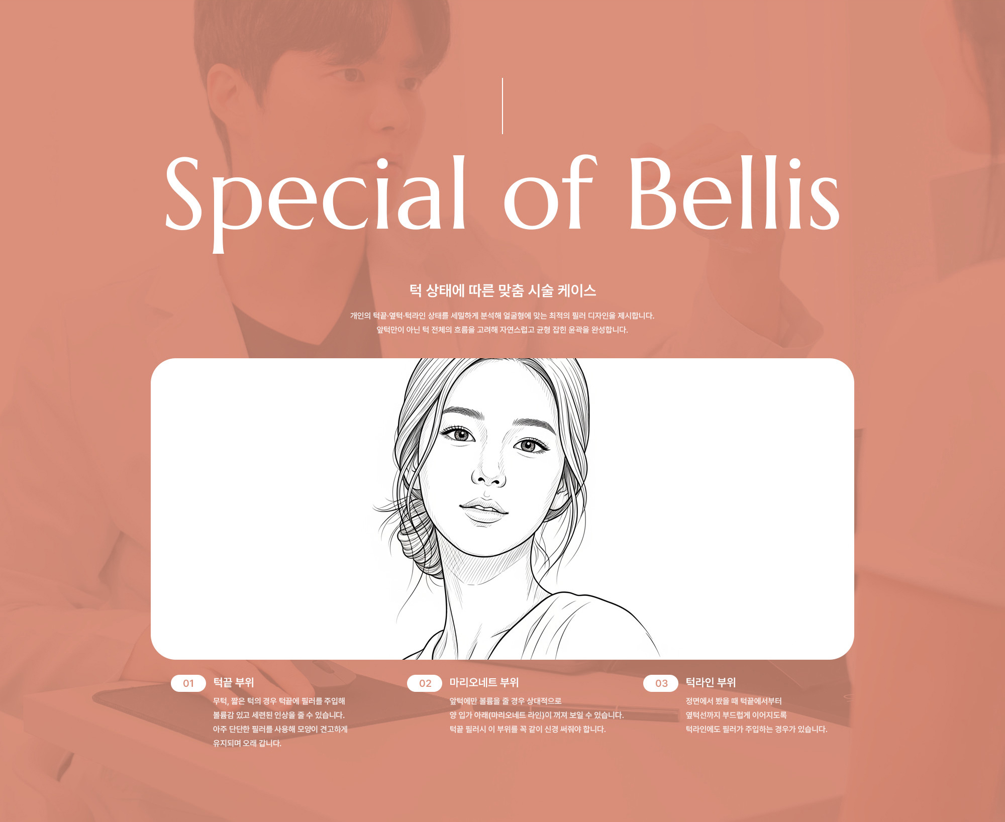 [턱 상태에 따른 맞춤 시술 케이스] 턱끝 부위 : 무턱, 짧은 턱의 경우 턱끝에 필러를 주입해 볼륨감 있고 세련된 인상을 줄 수 있습니다. 아주 단단한 필러를 사용해 모양이 견고하게 유지되며 오래 갑니다.  /  마리오네트 부위 : 앞턱에만 볼륨을 줄 경우 상대적으로 양 입가 아래(마리오네트 라인)이 꺼져 보일 수 있습니다. 턱끝 필러시 이 부위를 꼭 같이 신경 써줘야 합니다.  /  턱라인 부위  :  정면에서 봤을 때 턱끝에서부터 옆턱선까지 부드럽게 이어지도록 턱라인에도 필러가 주입하는 경우가 있습니다.