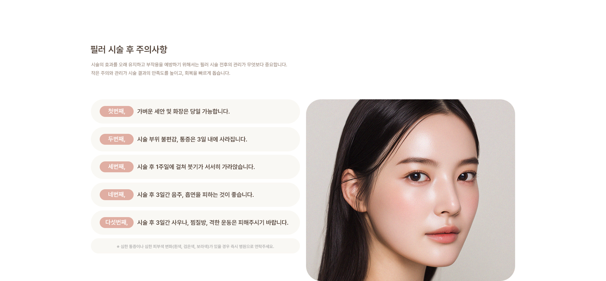 [필러 시술 후 주의사항] 가벼운 세안 및 화장은 당일 가능합니다. / 시술 부위 불편감, 통증은 3일 내에 가라앉습니다. / 시술 후 3일간 음주, 흡연을 피하는 것이 좋습니다. / 시술 후 3일간 사우나, 찜질방, 격한 운동은 피해주시기 바랍니다.