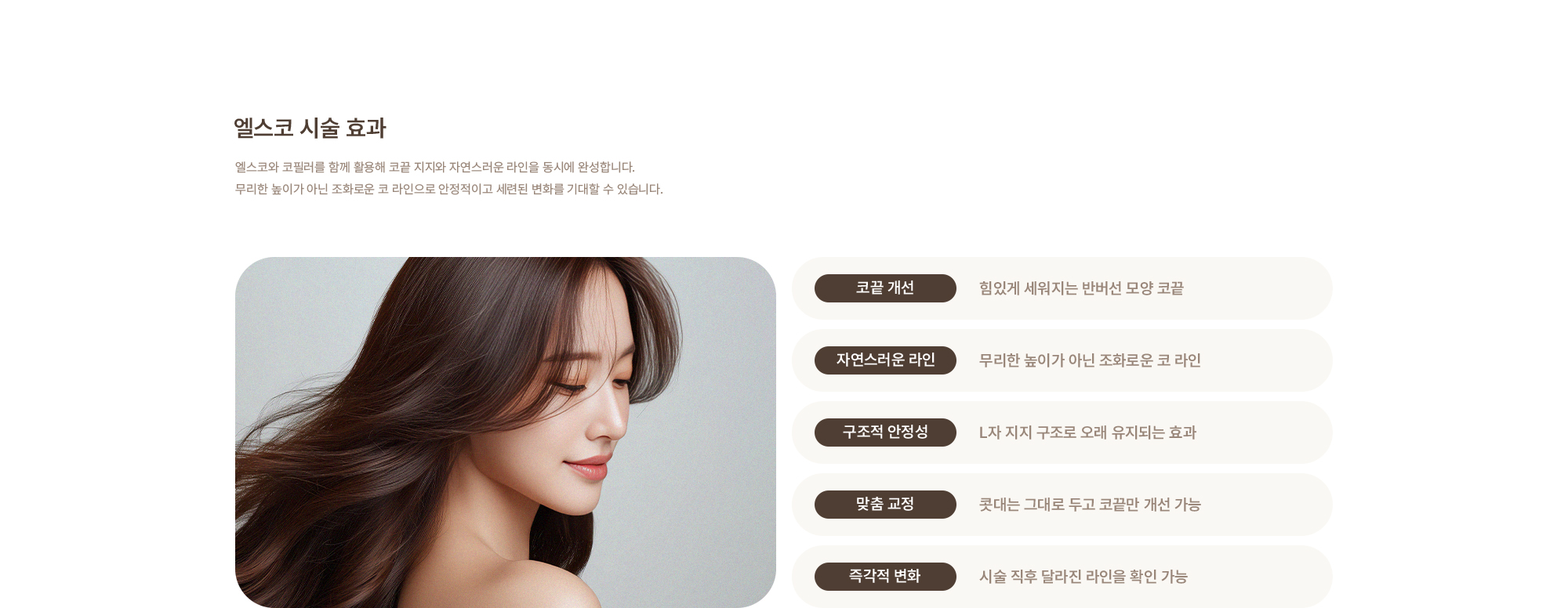 [엘스코 시술 효과] 코끝 개선 : 힘있게 세워지는 반버선 모양 코끝 / 자연스러운 라인 : 무리한 높이가 아닌 조화로운 코 라인 / 구조적 안정성 : L자 지지 구조로 오래 유지되는 효과 / 맞춤 교정 : 콧대는 그대로 두고 코끝만 개선 가능 / 즉각적 변화 : 시술 직후 달라진 라인을 확인 가능