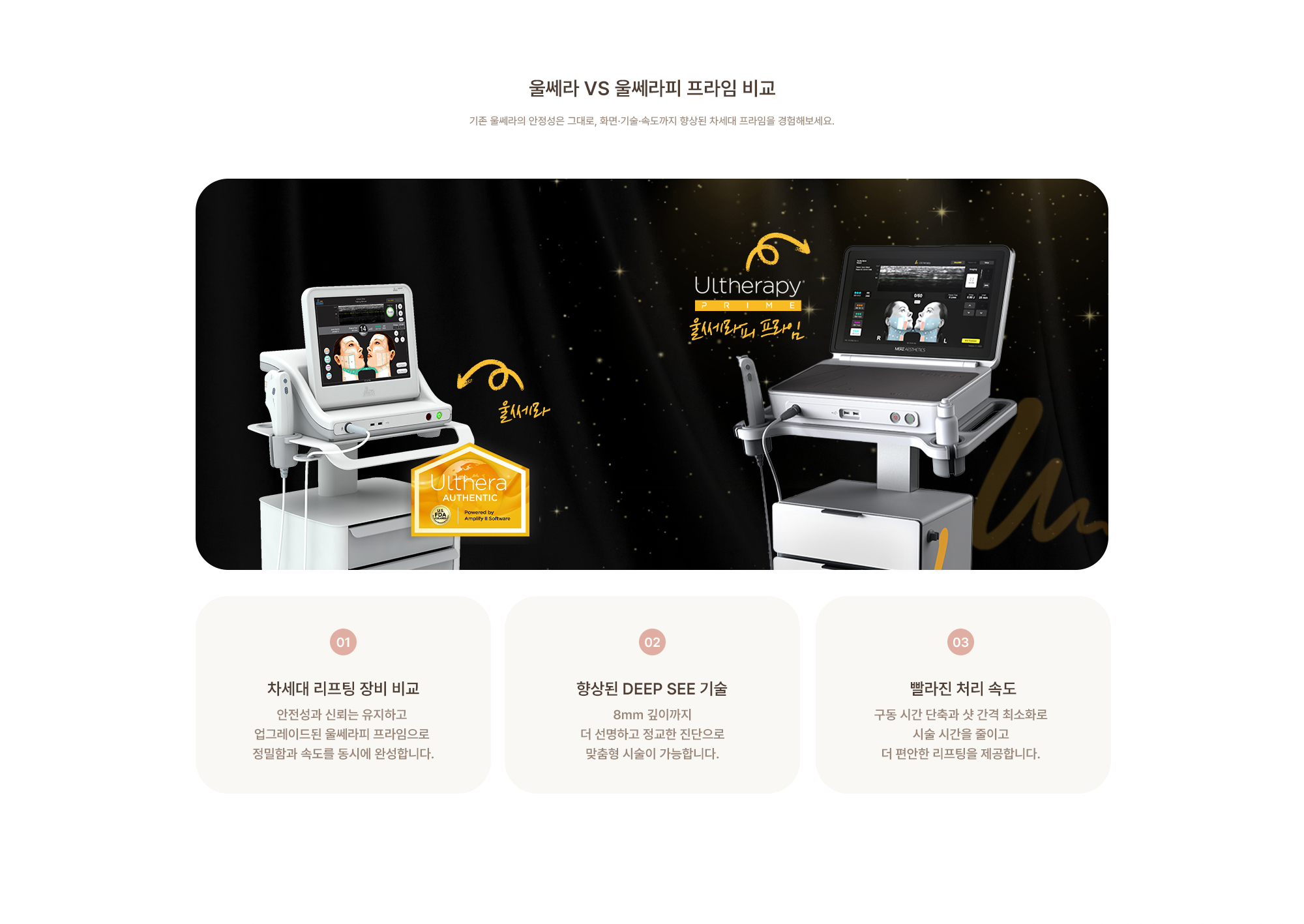 [울쎄라 VS 울쎄라피 프라임 비교] (01) 안전성과 신뢰는 유지하고 업그레이드된 울쎄라피 프라임으로 정밀함과 속도를 동시에 완성합니다. (02) 8mm 깊이까지 더 선명하고 정교한 진단으로 맞춤형 시술이 가능합니다. (03) 구동 시간 단축과 샷 간격 최소화로 시술 시간을 줄이고 더 편안한 리프팅을 제공합니다.