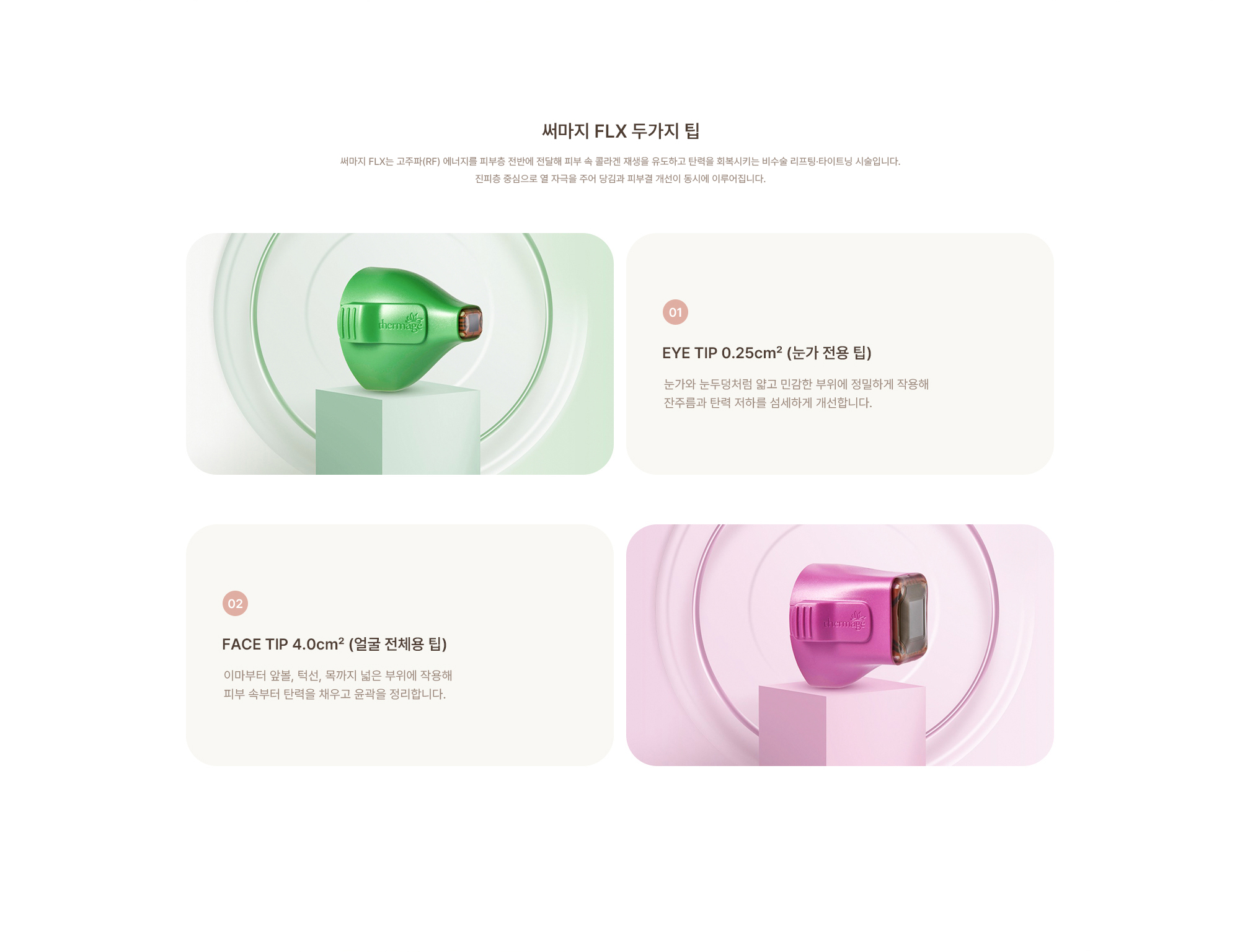 [써마지 두가지 팁] (01) EYE TIP 0.25cm² (눈가 전용 팁) : 눈가와 눈두덩처럼 얇고 민감한 부위에 정밀하게 작용해 잔주름과 탄력 저하를 섬세하게 개선합니다. (02) FACE TIP 4.0cm² (얼굴 전체용 팁) : 이마부터 앞볼, 턱선, 목까지 넓은 부위에 작용해 피부 속부터 탄력을 채우고 윤곽을 정리합니다.