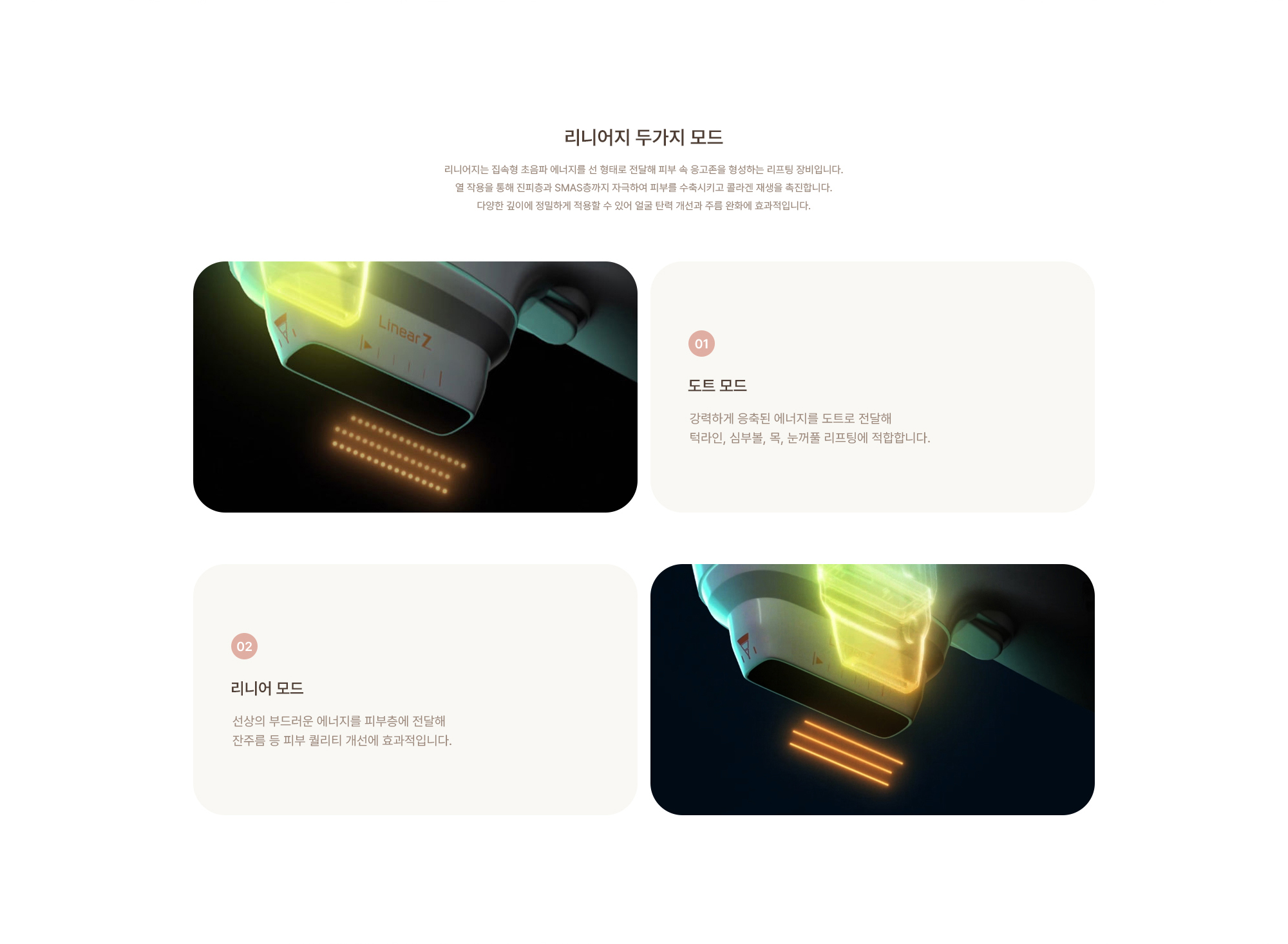 [리니어지 두가지 모드] (01) 도트 모드 : 강력하게 응축된 에너지를 도트로 전달해 턱라인, 심부볼, 목, 눈꺼풀 리프팅에 적합합니다. (02) 리니어 모드 : 선상의 부드러운 에너지를 피부층에 전달해 잔주름 등 피부 퀄리티 개선에 효과적입니다.