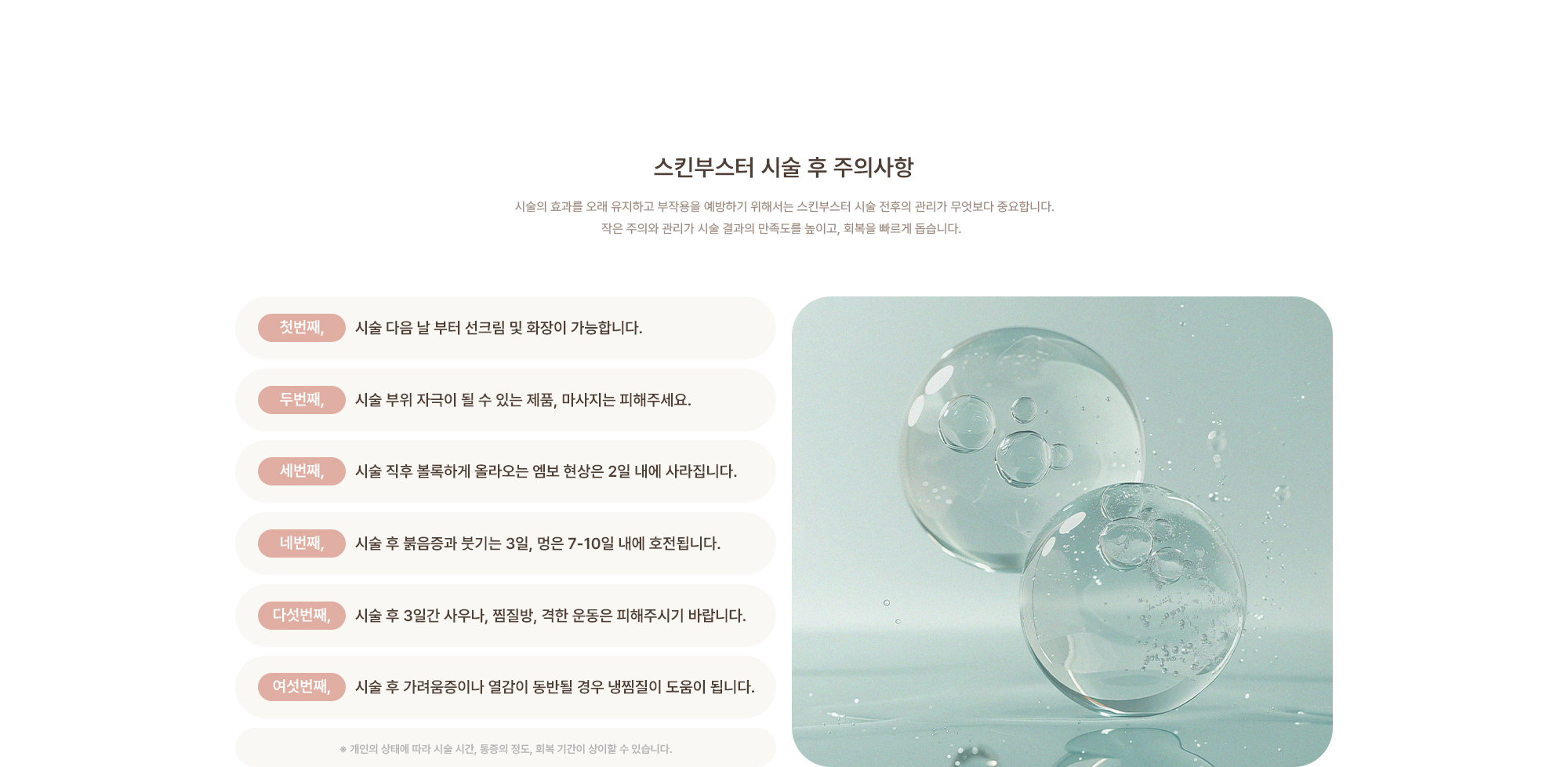[스킨부스터 시술 후 주의사항] 시술 다음 날 부터 선크림 및 화장이 가능합니다. / 시술 부위 자극이 될 수 있는 제품, 마사지는 피해주세요. / 시술 직후 볼록하게 올라오는 엠보 현상은 2일 내에 사라집니다. / 시술 후 붉음증과 붓기는 3일, 멍은 7-10일 내에 호전됩니다. / 시술 후 3일간 사우나, 찜질방, 격한 운동은 피해주시기 바랍니다. / 시술 후 가려움증이나 열감이 동반될 경우 냉찜질이 도움이 됩니다.