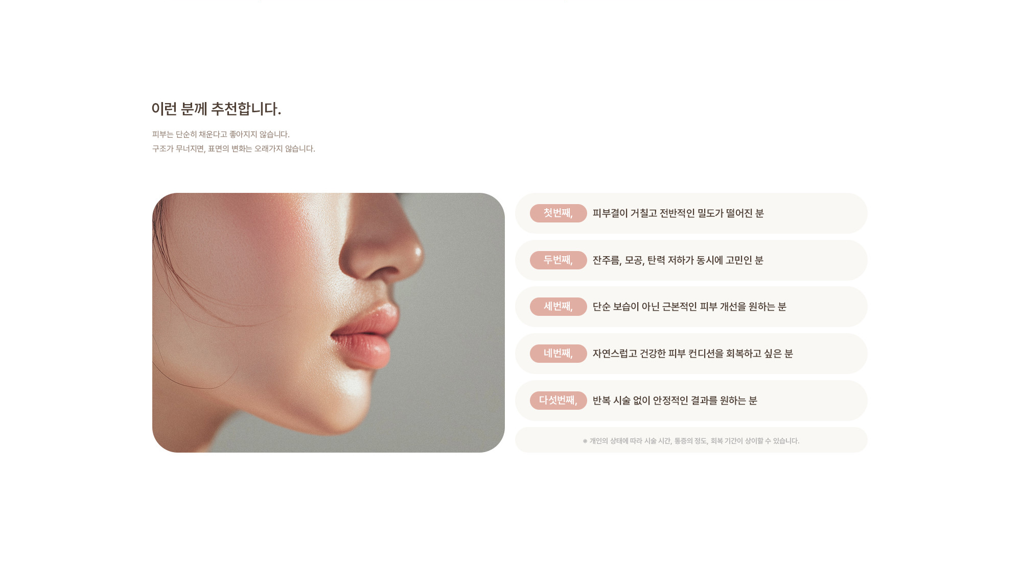 [이런 분께 추천합니다.] 피부결이 거칠고 전반적인 밀도가 떨어진 분 / 잔주름, 모공, 탄력 저하가 동시에 고민인 분 / 단순 보습이 아닌 근본적인 피부 개선을 원하는 분 / 자연스럽고 건강한 피부 컨디션을 회복하고 싶은 분 / 반복 시술 없이 안정적인 결과를 원하는 분 / ※ 개인의 상태에 따라 시술 시간, 통증의 정도, 회복 기간이 상이할 수 있습니다.